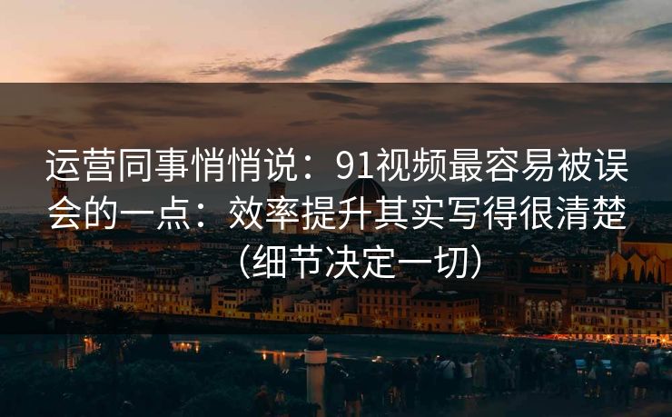 运营同事悄悄说:91视频最容易被误会的一点:效率提升其实写得很清楚(细节决定一切) 运营同事悄悄说:91视频最容易被误会的一点:效率提升其实写得很清楚(细节决定一切)