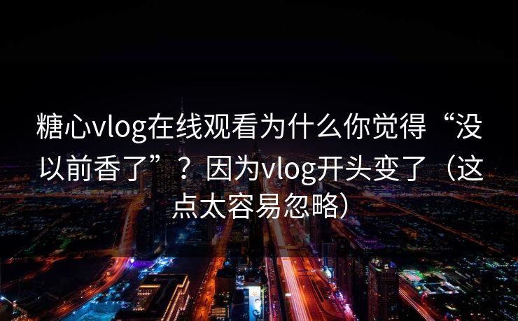 糖心vlog在线观看为什么你觉得“没以前香了”?因为vlog开头变了(这点太容易忽略) 糖心vlog在线观看为什么你觉得“没以前香了”?因为vlog开头变了(这点太容易忽略)