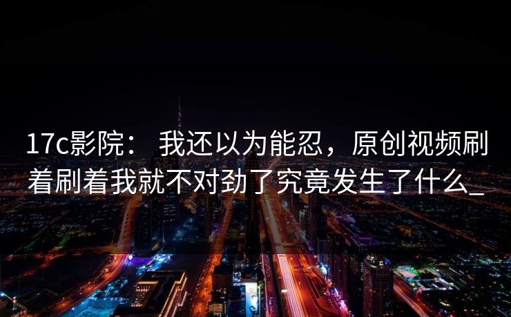 17c影院： 我还以为能忍，原创视频刷着刷着我就不对劲了究竟发生了什么_