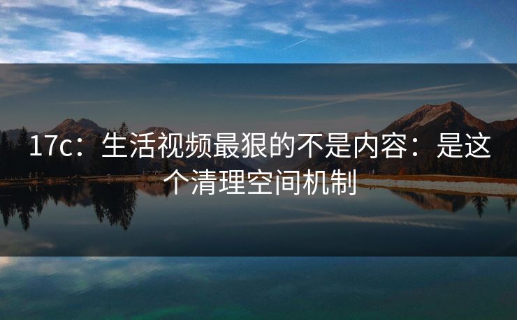 17c：生活视频最狠的不是内容：是这个清理空间机制