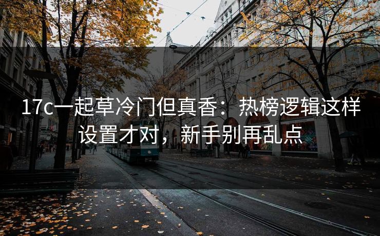 17c一起草冷门但真香：热榜逻辑这样设置才对，新手别再乱点