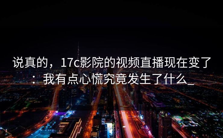 说真的，17c影院的视频直播现在变了：我有点心慌究竟发生了什么_