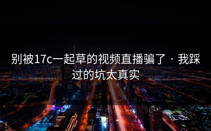 别被17c一起草的视频直播骗了 · 我踩过的坑太真实