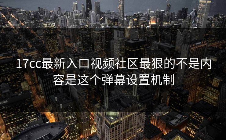 17cc最新入口视频社区最狠的不是内容是这个弹幕设置机制